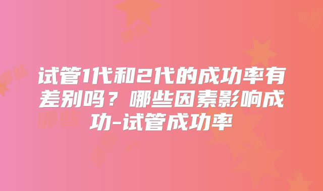 试管1代和2代的成功率有差别吗？哪些因素影响成功-试管成功率