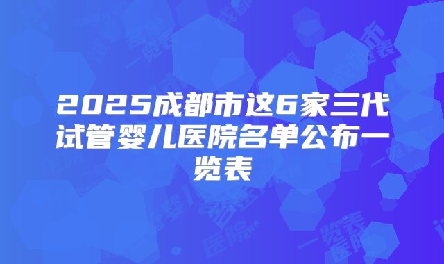 2025成都市这6家三代试管婴儿医院名单公布一览表