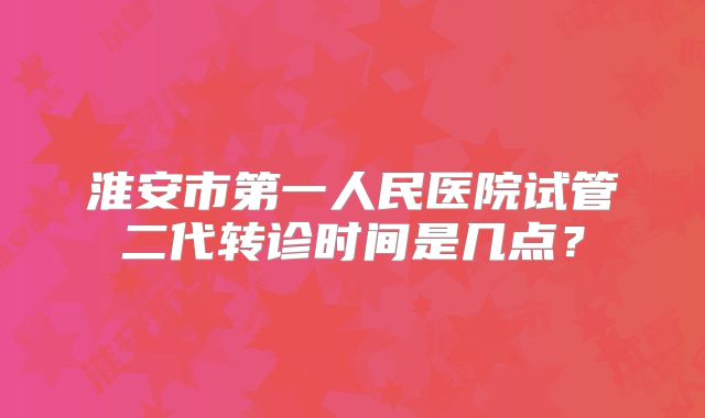 淮安市第一人民医院试管二代转诊时间是几点?