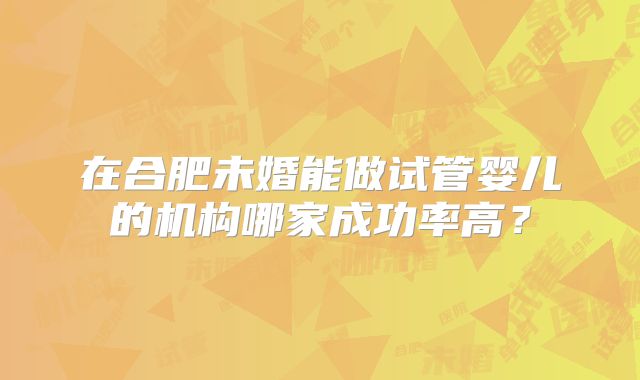 在合肥未婚能做试管婴儿的机构哪家成功率高？