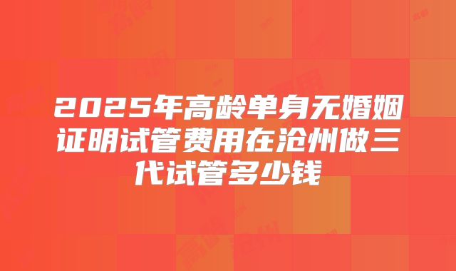 2025年高龄单身无婚姻证明试管费用在沧州做三代试管多少钱
