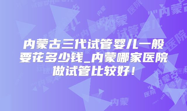 内蒙古三代试管婴儿一般要花多少钱_内蒙哪家医院做试管比较好！