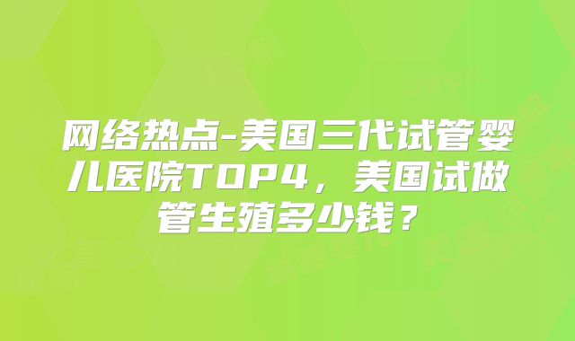 网络热点-美国三代试管婴儿医院TOP4，美国试做管生殖多少钱？
