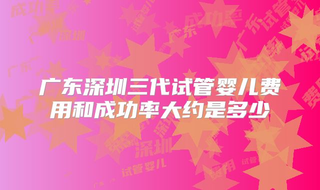 广东深圳三代试管婴儿费用和成功率大约是多少