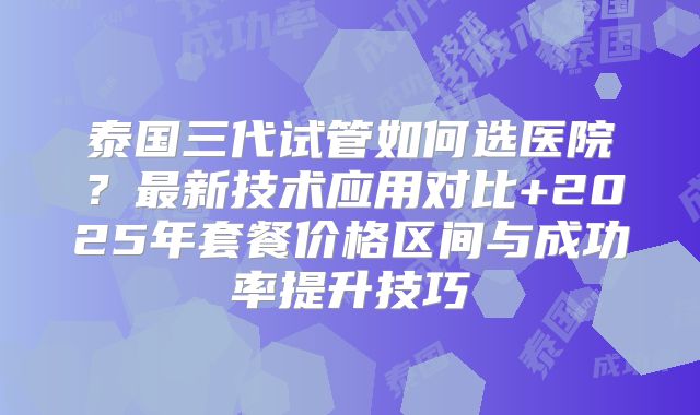 泰国三代试管如何选医院?最新技术应用对比+2025年套餐价格区间与成功率提升技巧
