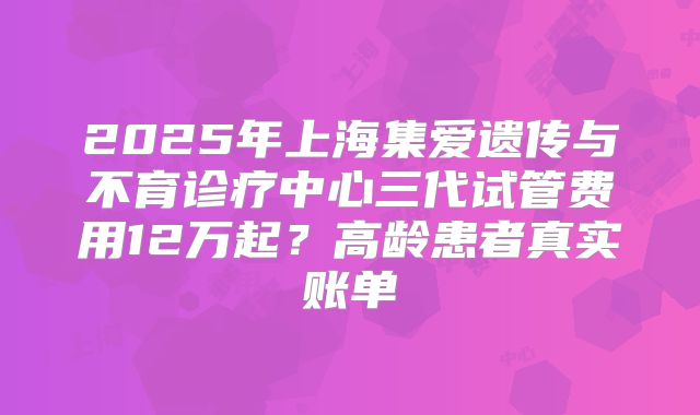 2025年上海集爱遗传与不育诊疗中心三代试管费用12万起？高龄患者真实账单
