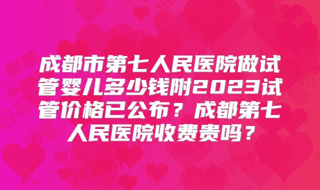成都市第七人民医院做试管婴儿多少钱附2023试管价格已公布？成都第七人民医院收费贵吗？