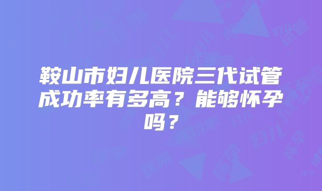 鞍山市妇儿医院三代试管成功率有多高？能够怀孕吗？