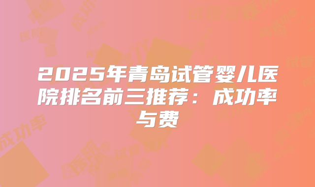 2025年青岛试管婴儿医院排名前三推荐:成功率与费