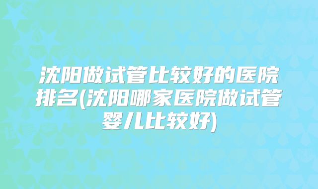 沈阳做试管比较好的医院排名(沈阳哪家医院做试管婴儿比较好)