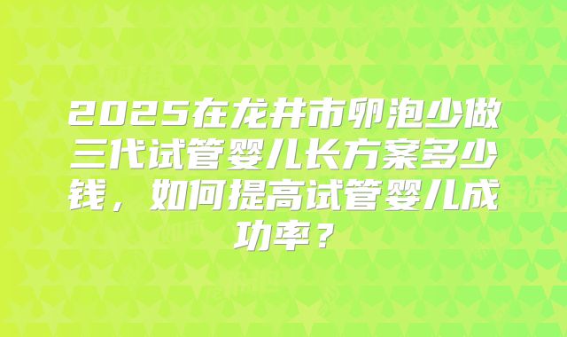2025在龙井市卵泡少做三代试管婴儿长方案多少钱,如何提高试管婴儿成功率?