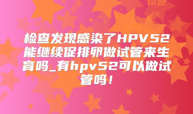 检查发现感染了HPV52能继续促排卵做试管来生育吗_有hpv52可以做试管吗！