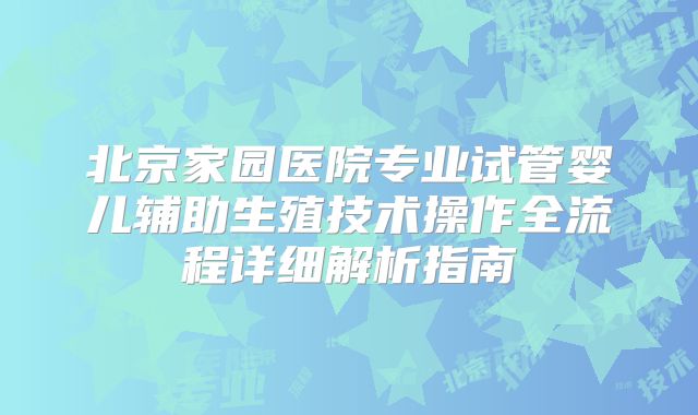 北京家园医院专业试管婴儿辅助生殖技术操作全流程详细解析指南
