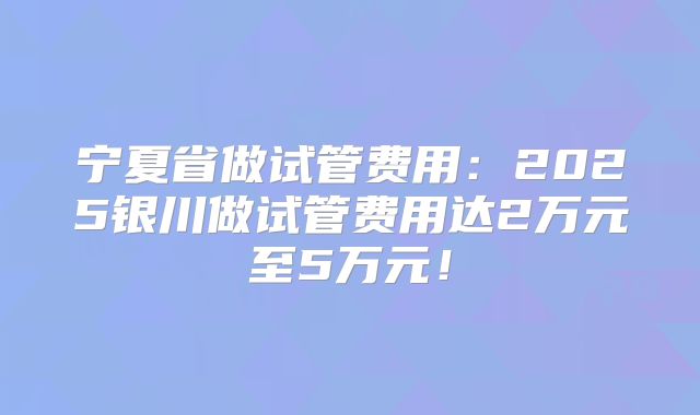 宁夏省做试管费用：2025银川做试管费用达2万元至5万元！