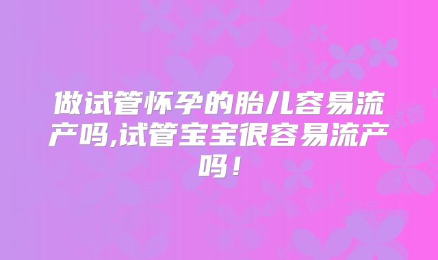 做试管怀孕的胎儿容易流产吗,试管宝宝很容易流产吗！