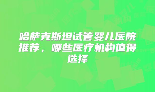 哈萨克斯坦试管婴儿医院推荐，哪些医疗机构值得选择