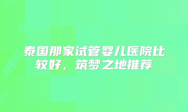 泰国那家试管婴儿医院比较好，筑梦之地推荐