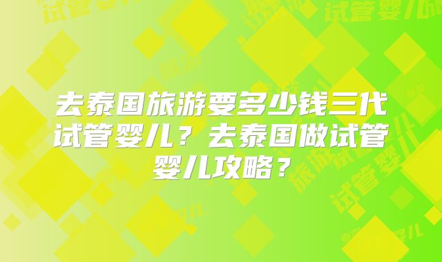 去泰国旅游要多少钱三代试管婴儿？去泰国做试管婴儿攻略？