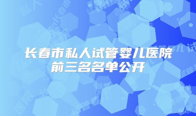 长春市私人试管婴儿医院前三名名单公开