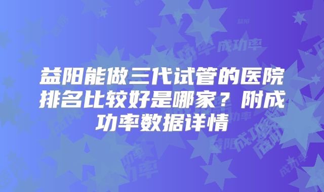益阳能做三代试管的医院排名比较好是哪家？附成功率数据详情