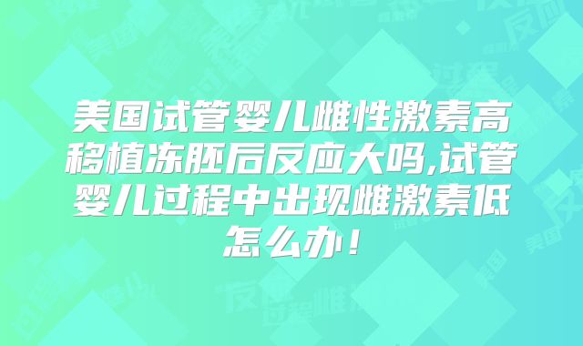 美国试管婴儿雌性激素高移植冻胚后反应大吗,试管婴儿过程中出现雌激素低怎么办！