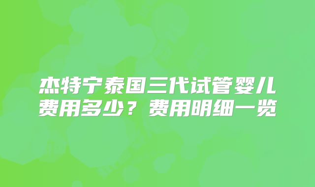 杰特宁泰国三代试管婴儿费用多少？费用明细一览