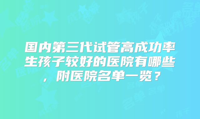 国内第三代试管高成功率生孩子较好的医院有哪些,附医院名单一览?