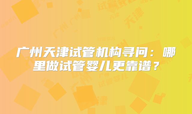 广州天津试管机构寻问:哪里做试管婴儿更靠谱?