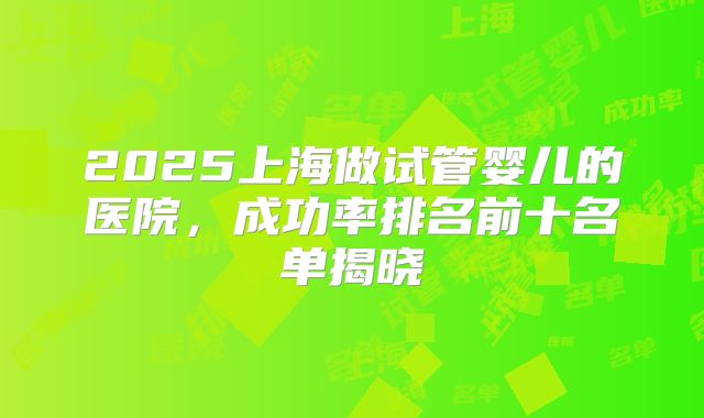 2025上海做试管婴儿的医院,成功率排名前十名单揭晓
