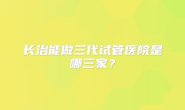 长治能做三代试管医院是哪三家?