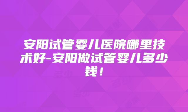 安阳试管婴儿医院哪里技术好-安阳做试管婴儿多少钱！