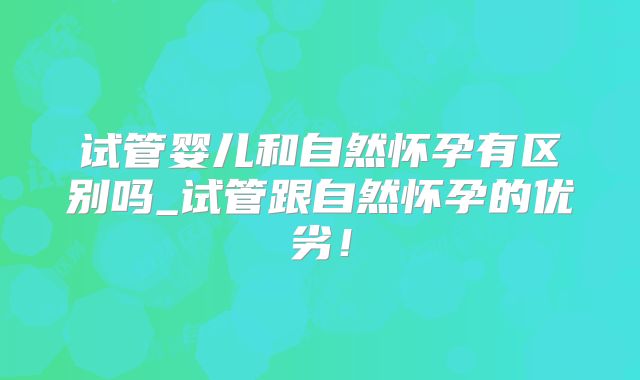 试管婴儿和自然怀孕有区别吗_试管跟自然怀孕的优劣！