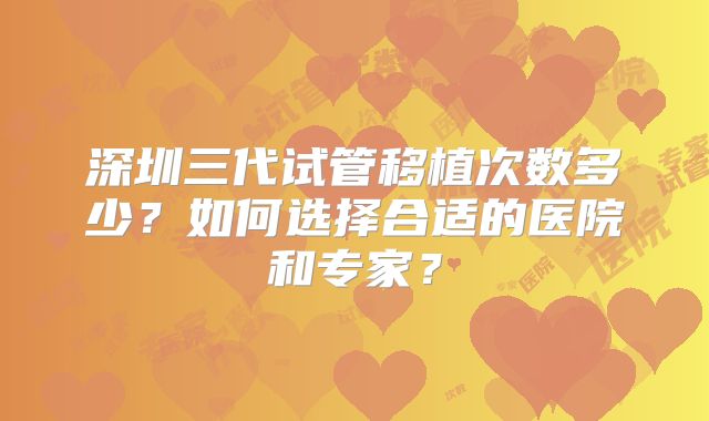 深圳三代试管移植次数多少？如何选择合适的医院和专家？
