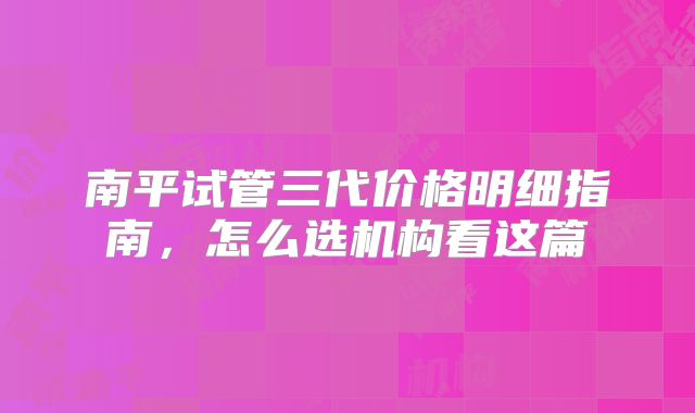 南平试管三代价格明细指南，怎么选机构看这篇