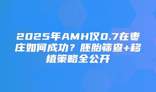 2025年AMH仅0.7在枣庄如何成功？胚胎筛查+移植策略全公开