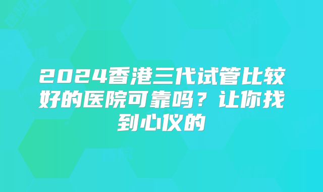2024香港三代试管比较好的医院可靠吗？让你找到心仪的