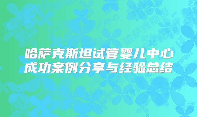 哈萨克斯坦试管婴儿中心成功案例分享与经验总结