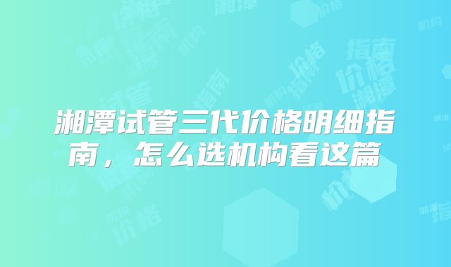 湘潭试管三代价格明细指南，怎么选机构看这篇