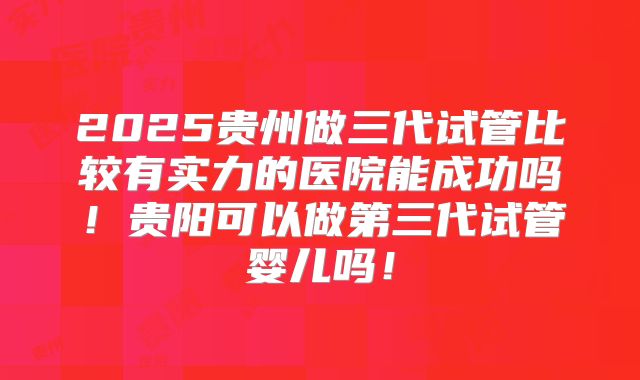 2025贵州做三代试管比较有实力的医院能成功吗！贵阳可以做第三代试管婴儿吗！