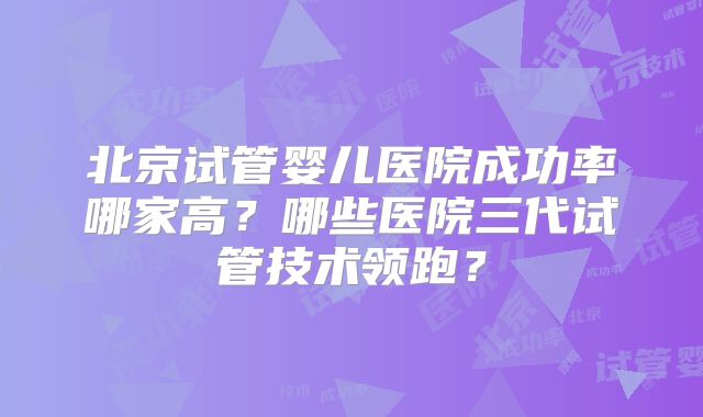 北京试管婴儿医院成功率哪家高？哪些医院三代试管技术领跑？
