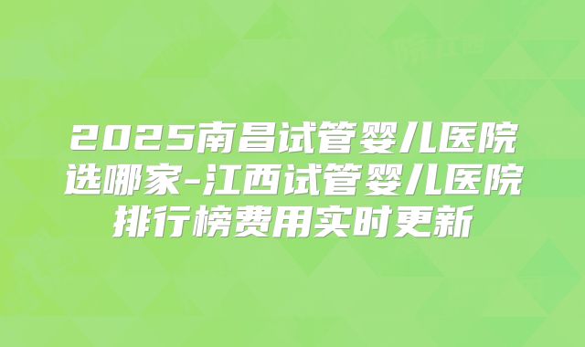 2025南昌试管婴儿医院选哪家-江西试管婴儿医院排行榜费用实时更新