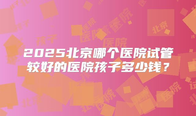 2025北京哪个医院试管较好的医院孩子多少钱？