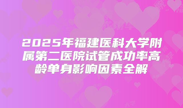 2025年福建医科大学附属第二医院试管成功率高龄单身影响因素全解