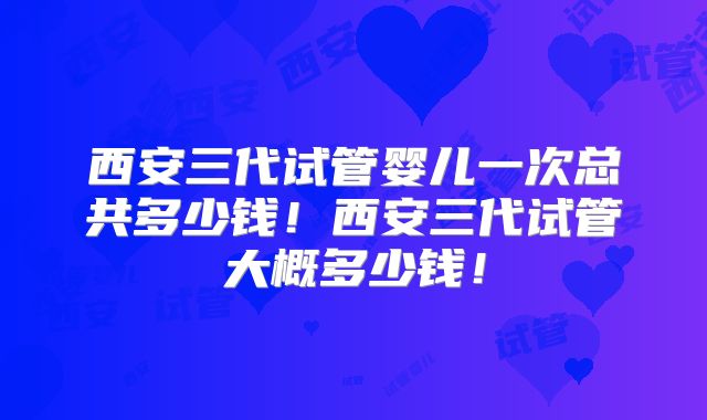 西安三代试管婴儿一次总共多少钱!西安三代试管大概多少钱!