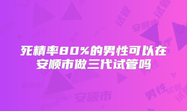 死精率80%的男性可以在安顺市做三代试管吗