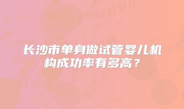 长沙市单身做试管婴儿机构成功率有多高？