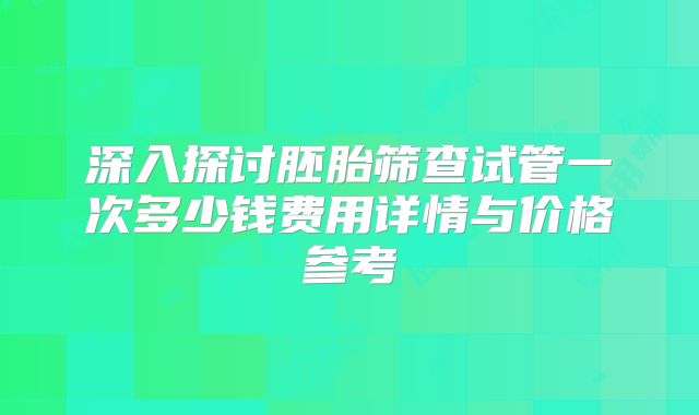 深入探讨胚胎筛查试管一次多少钱费用详情与价格参考