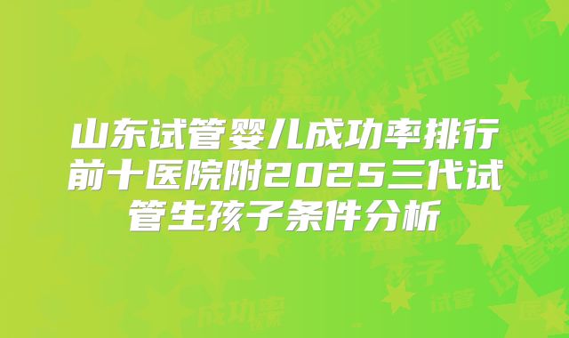 山东试管婴儿成功率排行前十医院附2025三代试管生孩子条件分析