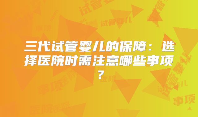 三代试管婴儿的保障：选择医院时需注意哪些事项？