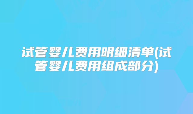 试管婴儿费用明细清单(试管婴儿费用组成部分)